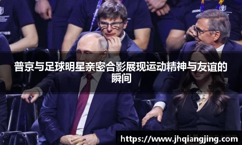 普京与足球明星亲密合影展现运动精神与友谊的瞬间